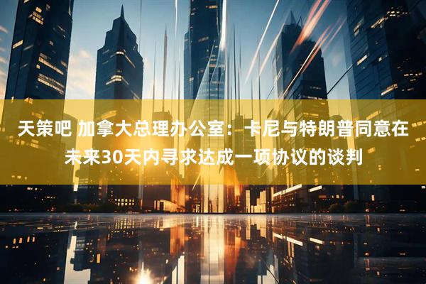 天策吧 加拿大总理办公室：卡尼与特朗普同意在未来30天内寻求达成一项协议的谈判