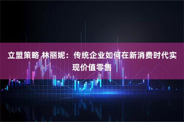 立盟策略 林丽妮：传统企业如何在新消费时代实现价值零售