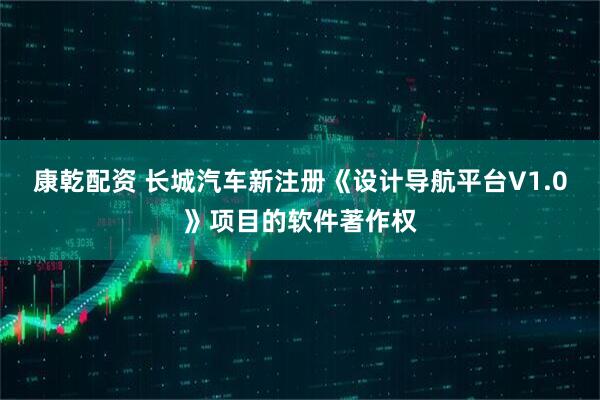 康乾配资 长城汽车新注册《设计导航平台V1.0》项目的软件著作权
