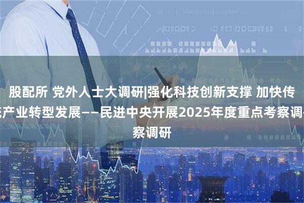 股配所 党外人士大调研|强化科技创新支撑 加快传统产业转型发展——民进中央开展2025年度重点考察调研