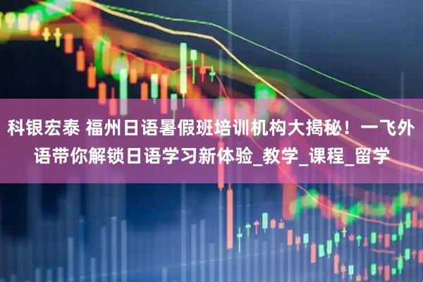 科银宏泰 福州日语暑假班培训机构大揭秘！一飞外语带你解锁日语学习新体验_教学_课程_留学
