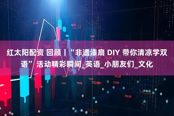 红太阳配资 回顾丨“非遗漆扇 DIY 带你清凉学双语” 活动精彩瞬间_英语_小朋友们_文化