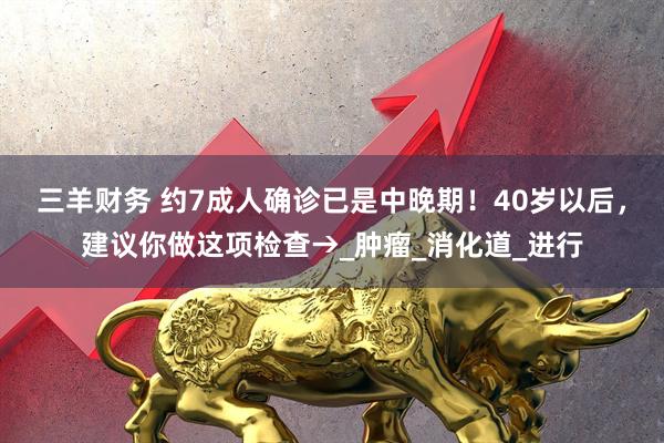 三羊财务 约7成人确诊已是中晚期！40岁以后，建议你做这项检查→_肿瘤_消化道_进行