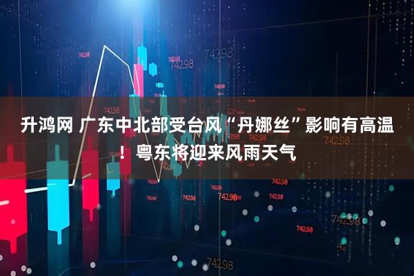 升鸿网 广东中北部受台风“丹娜丝”影响有高温！粤东将迎来风雨天气