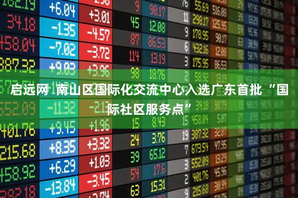 启远网  南山区国际化交流中心入选广东首批 “国际社区服务点”