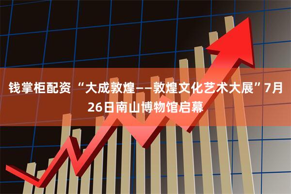 钱掌柜配资 “大成敦煌——敦煌文化艺术大展”7月26日南山博物馆启幕