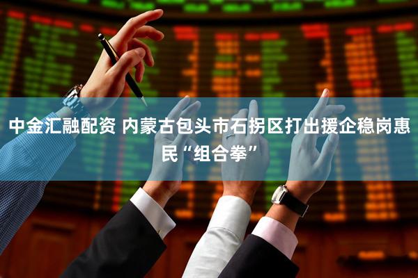 中金汇融配资 内蒙古包头市石拐区打出援企稳岗惠民“组合拳”