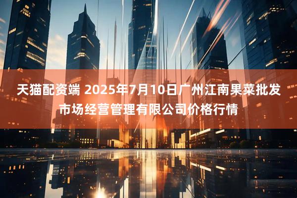 天猫配资端 2025年7月10日广州江南果菜批发市场经营管理有限公司价格行情