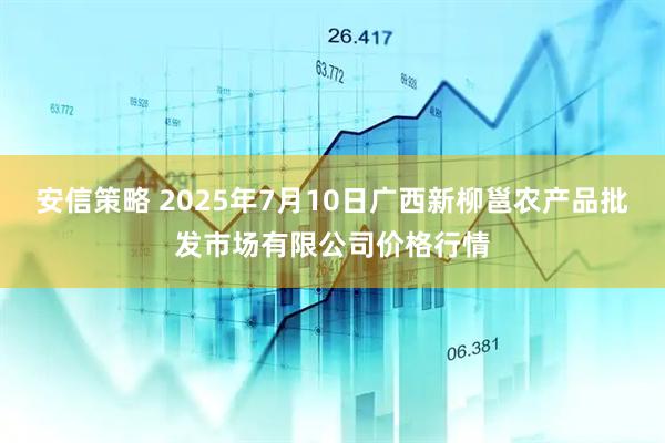 安信策略 2025年7月10日广西新柳邕农产品批发市场有限公司价格行情