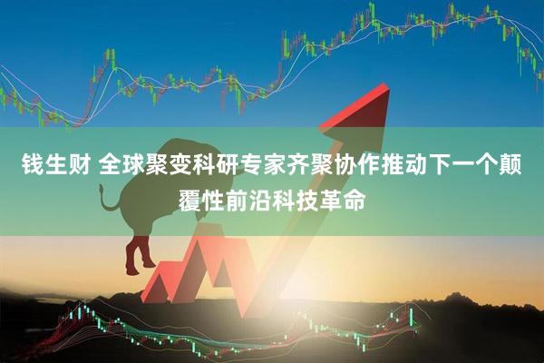 钱生财 全球聚变科研专家齐聚协作推动下一个颠覆性前沿科技革命