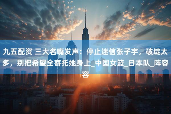 九五配资 三大名嘴发声：停止迷信张子宇，破绽太多，别把希望全寄托她身上_中国女篮_日本队_阵容