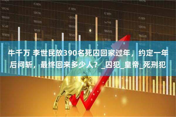 牛千万 李世民放390名死囚回家过年，约定一年后问斩，最终回来多少人？_囚犯_皇帝_死刑犯