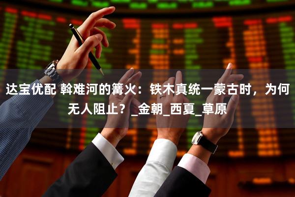达宝优配 斡难河的篝火：铁木真统一蒙古时，为何无人阻止？_金朝_西夏_草原