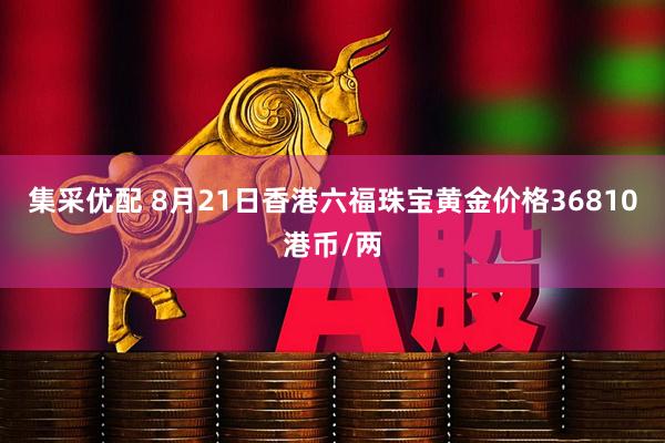 集采优配 8月21日香港六福珠宝黄金价格36810港币/两