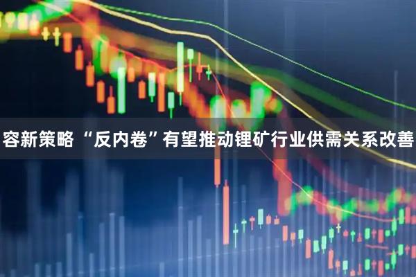 容新策略 “反内卷”有望推动锂矿行业供需关系改善