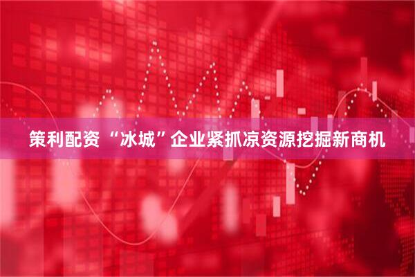 策利配资 “冰城”企业紧抓凉资源挖掘新商机