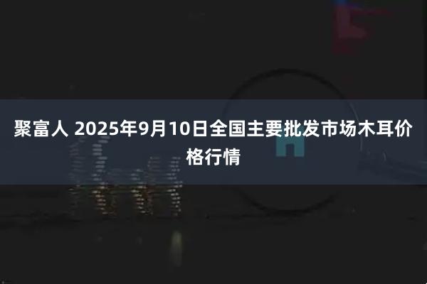 聚富人 2025年9月10日全国主要批发市场木耳价格行情