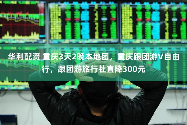 华利配资 重庆3天2晚本地团，重庆跟团游V自由行，跟团游旅行社直降300元
