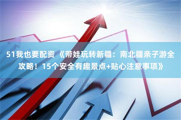 51我也要配资 《带娃玩转新疆：南北疆亲子游全攻略！15个安全有趣景点+贴心注意事项》