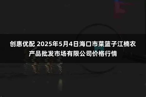 创惠优配 2025年5月4日海口市菜篮子江楠农产品批发市场有限公司价格行情