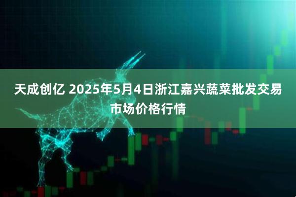 天成创亿 2025年5月4日浙江嘉兴蔬菜批发交易市场价格行情