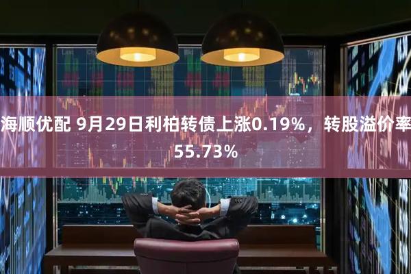 海顺优配 9月29日利柏转债上涨0.19%，转股溢价率55.73%