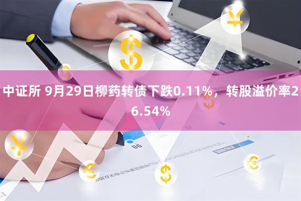 中证所 9月29日柳药转债下跌0.11%，转股溢价率26.54%