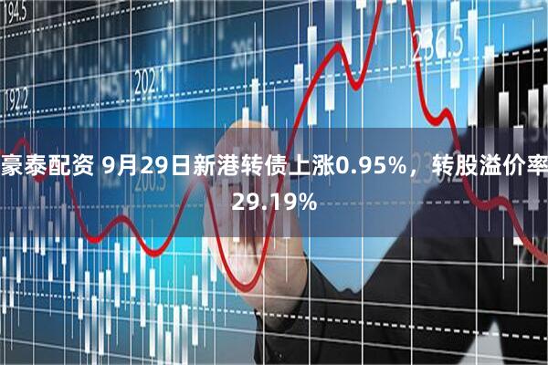 豪泰配资 9月29日新港转债上涨0.95%，转股溢价率29.19%