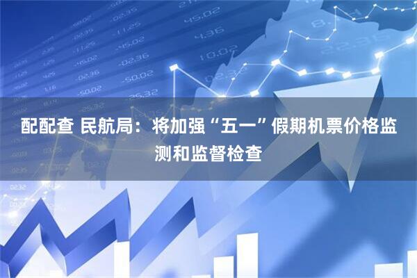 配配查 民航局：将加强“五一”假期机票价格监测和监督检查