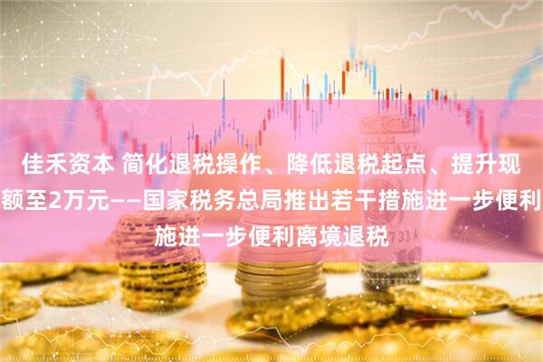 佳禾资本 简化退税操作、降低退税起点、提升现金退税限额至2万元——国家税务总局推出若干措施进一步便利离境退税