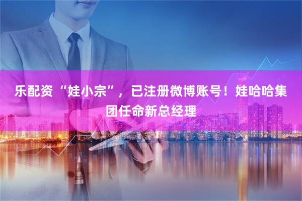 乐配资 “娃小宗”，已注册微博账号！娃哈哈集团任命新总经理