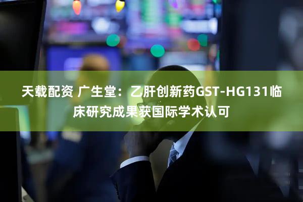 天载配资 广生堂：乙肝创新药GST-HG131临床研究成果获国际学术认可