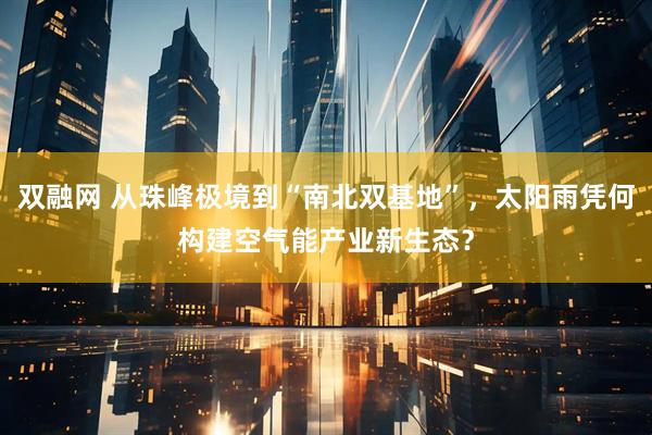 双融网 从珠峰极境到“南北双基地”,太阳雨凭何构建空气能产业新生态?