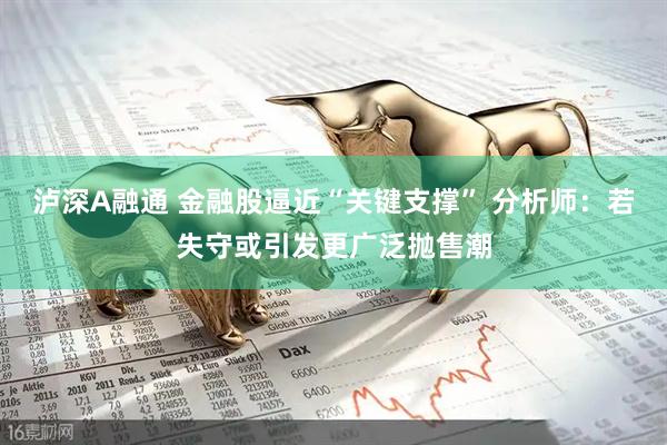 泸深A融通 金融股逼近“关键支撑” 分析师:若失守或引发更广泛抛售潮