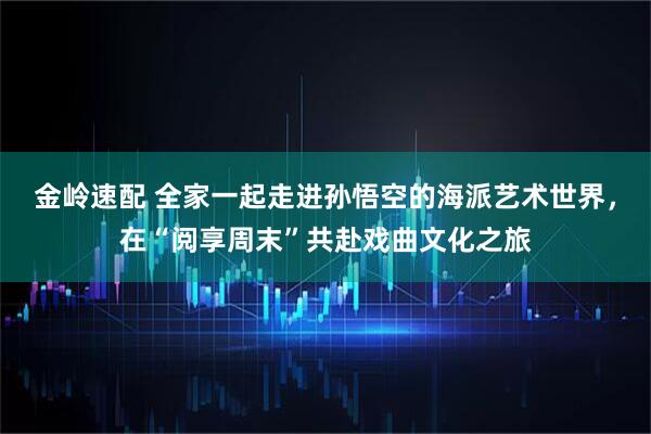 金岭速配 全家一起走进孙悟空的海派艺术世界,在“阅享周末”共赴戏曲文化之旅