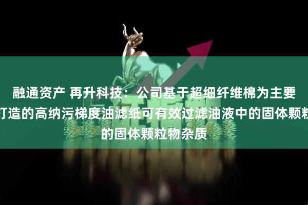 融通资产 再升科技：公司基于超细纤维棉为主要原材料打造的高纳污梯度油滤纸可有效过滤油液中的固体颗粒物杂质