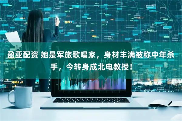 盈亚配资 她是军旅歌唱家，身材丰满被称中年杀手，今转身成北电教授！